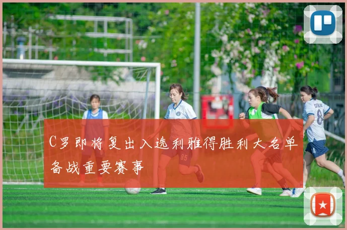 C罗即将复出入选利雅得胜利大名单备战重要赛事