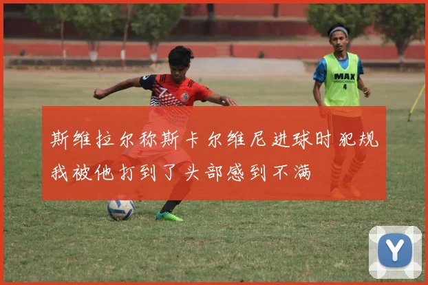 斯维拉尔称斯卡尔维尼进球时犯规我被他打到了头部感到不满