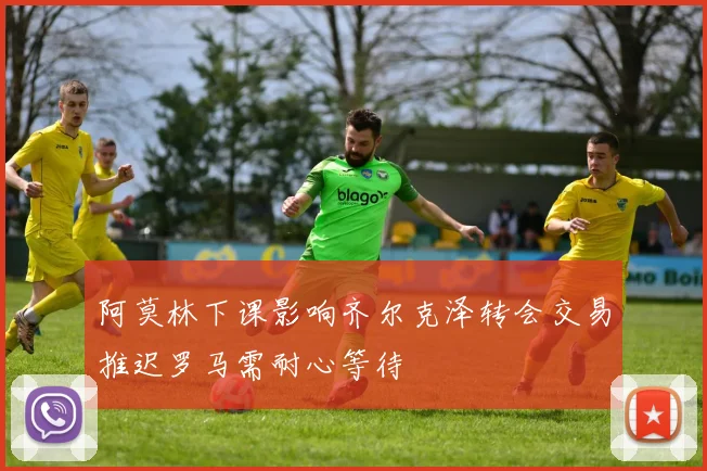 阿莫林下课影响齐尔克泽转会交易推迟罗马需耐心等待