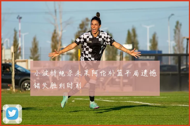 小波特绝杀未果阿伦补篮平局遗憾错失胜利时刻