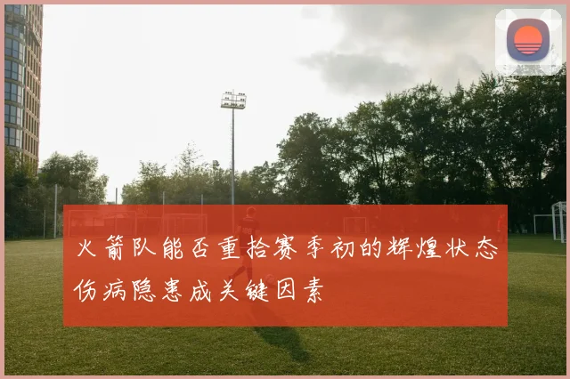 火箭队能否重拾赛季初的辉煌状态伤病隐患成关键因素