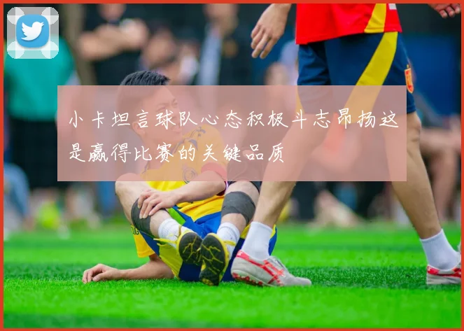 小卡坦言球队心态积极斗志昂扬这是赢得比赛的关键品质