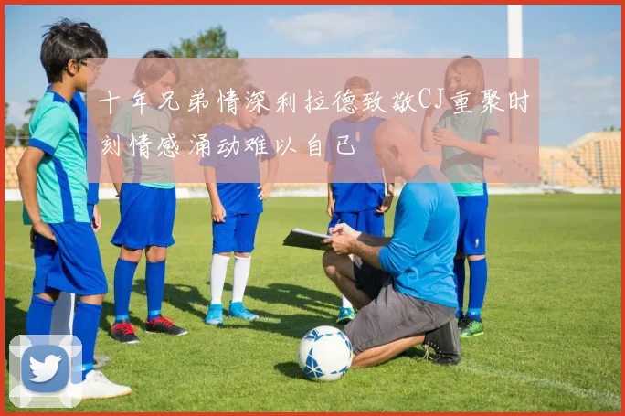 十年兄弟情深利拉德致敬CJ重聚时刻情感涌动难以自已