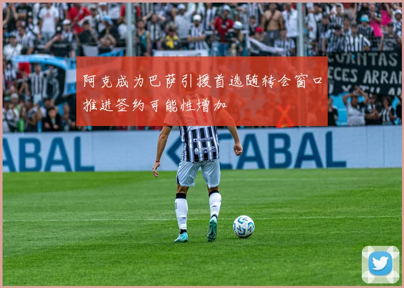 阿克成为巴萨引援首选随转会窗口推进签约可能性增加