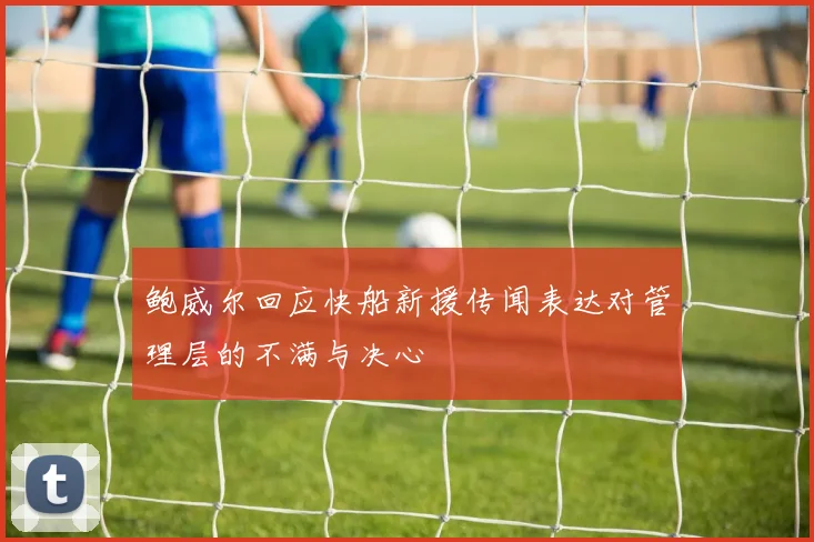 鲍威尔回应快船新援传闻表达对管理层的不满与决心