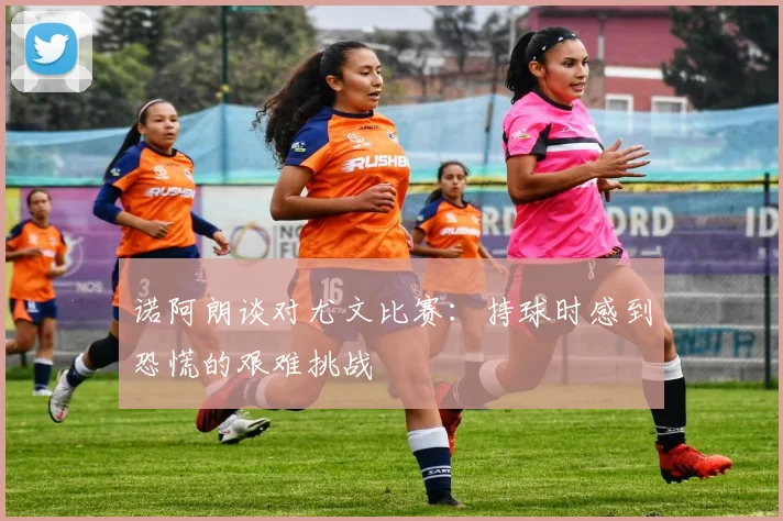 诺阿朗谈对尤文比赛：持球时感到恐慌的艰难挑战