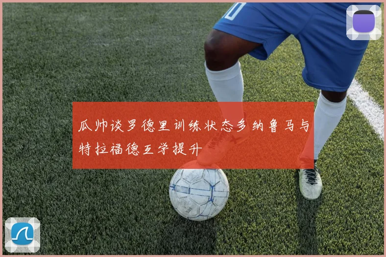 瓜帅谈罗德里训练状态多纳鲁马与特拉福德互学提升