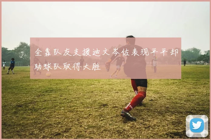 全靠队友支援迪文岑佐表现平平却助球队取得大胜