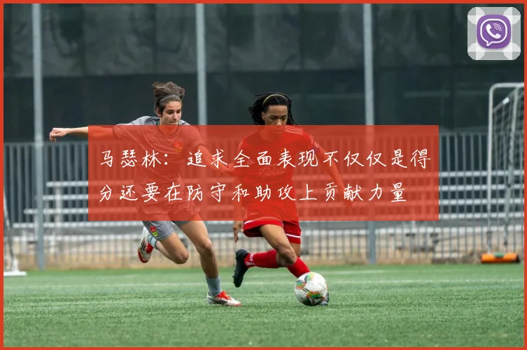 马瑟林：追求全面表现不仅仅是得分还要在防守和助攻上贡献力量