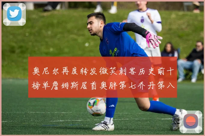奥尼尔再度转发微笑刺客历史前十榜单詹姆斯居首奥胖第七乔丹第八引热议