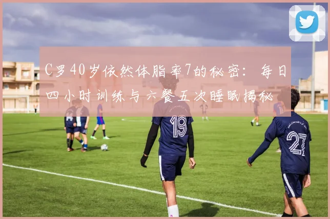 C罗40岁依然体脂率7的秘密：每日四小时训练与六餐五次睡眠揭秘