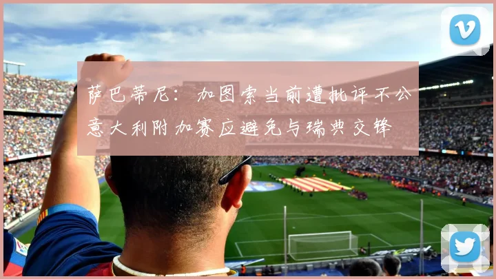 萨巴蒂尼：加图索当前遭批评不公意大利附加赛应避免与瑞典交锋