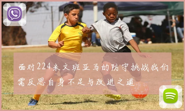 面对224米文班亚马的防守挑战我们需反思自身不足与改进之道
