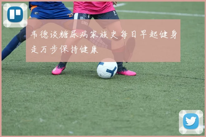 韦德谈糖尿病家族史每日早起健身走万步保持健康