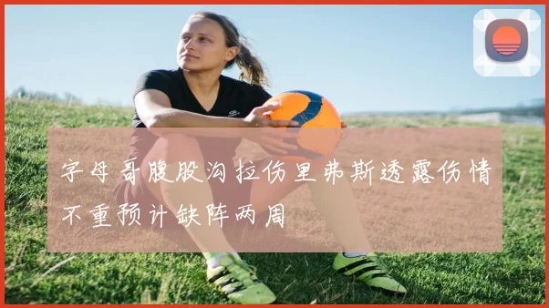 字母哥腹股沟拉伤里弗斯透露伤情不重预计缺阵两周