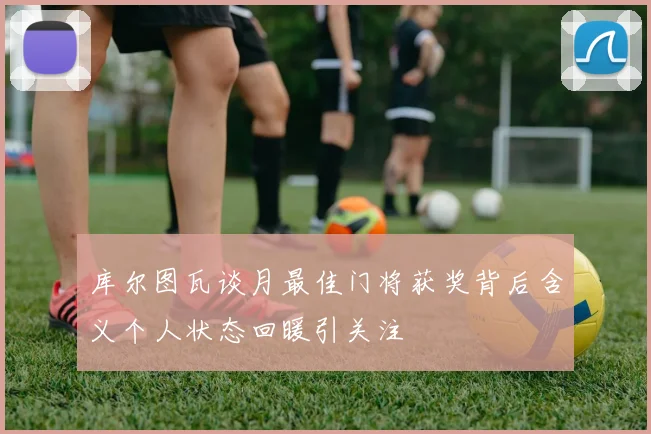库尔图瓦谈月最佳门将获奖背后含义个人状态回暖引关注