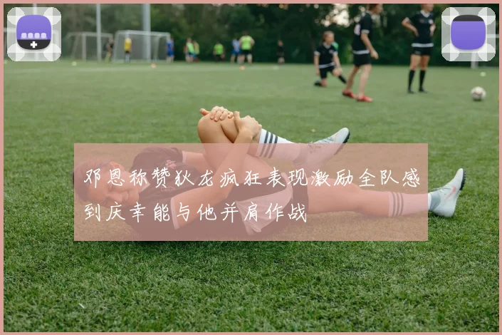 邓恩称赞狄龙疯狂表现激励全队感到庆幸能与他并肩作战