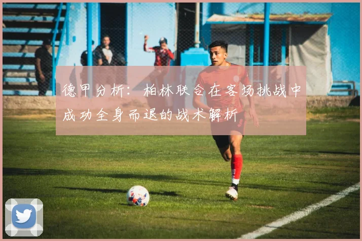 德甲分析：柏林联合在客场挑战中成功全身而退的战术解析