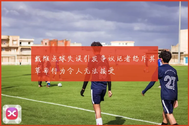 戴维点球失误引发争议记者怒斥其草率行为令人无法接受