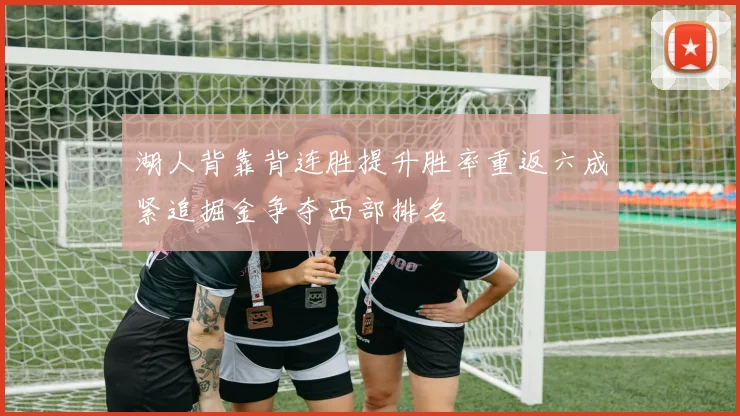 湖人背靠背连胜提升胜率重返六成紧追掘金争夺西部排名