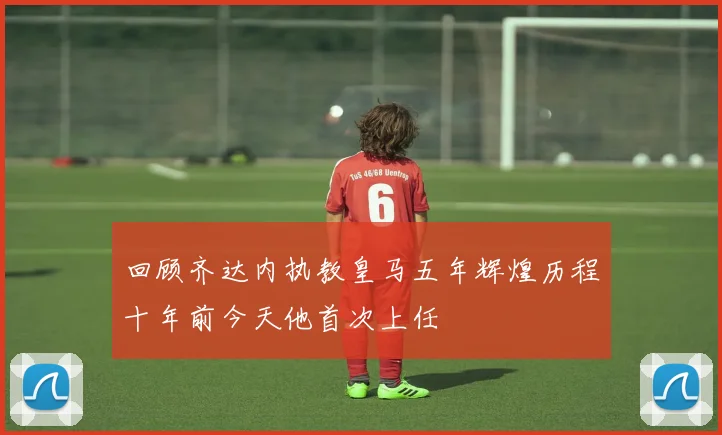 回顾齐达内执教皇马五年辉煌历程十年前今天他首次上任