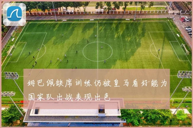 姆巴佩缺席训练仍被皇马看好能为国家队出战表现出色